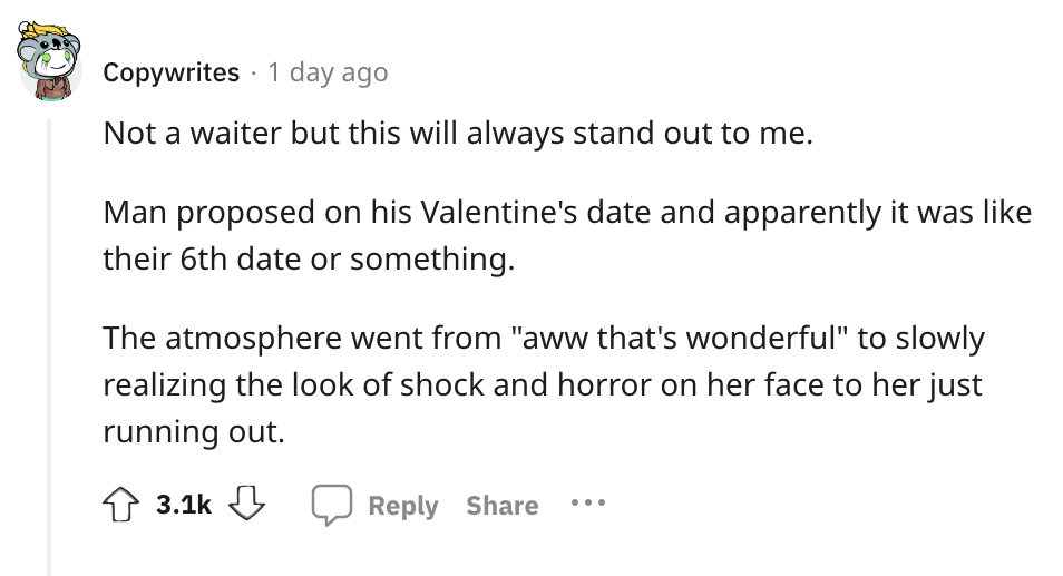 angle - Copywrites 1 day ago Not a waiter but this will always stand out to me. Man proposed on his Valentine's date and apparently it was their 6th date or something. The atmosphere went from "aww that's wonderful" to slowly realizing the look of shock a